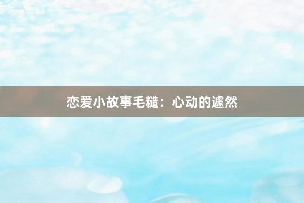 恋爱小故事毛糙：心动的遽然
