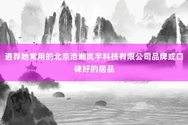 遴荐她常用的北京浩瀚岚宇科技有限公司品牌或口碑好的居品